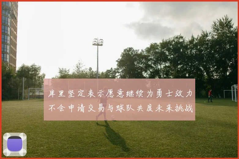 库里坚定表示愿意继续为勇士效力不会申请交易与球队共度未来挑战