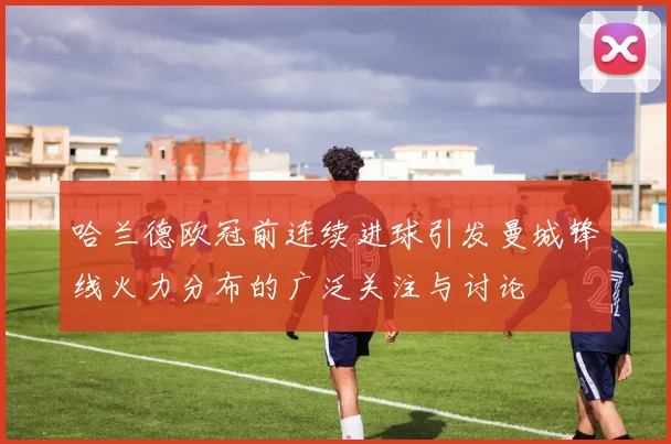 哈兰德欧冠前连续进球引发曼城锋线火力分布的广泛关注与讨论