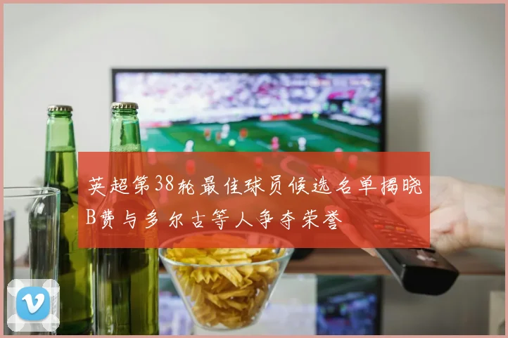 英超第38轮最佳球员候选名单揭晓B费与多尔古等人争夺荣誉