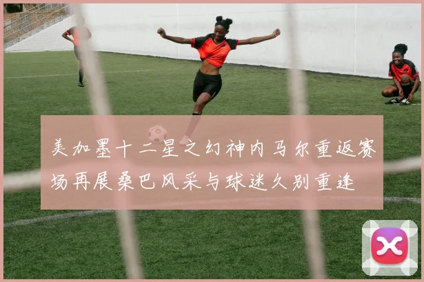 美加墨十二星之幻神内马尔重返赛场再展桑巴风采与球迷久别重逢