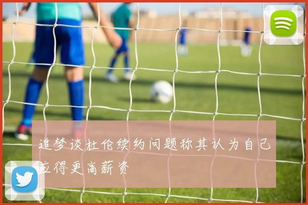 追梦谈杜伦续约问题称其认为自己应得更高薪资