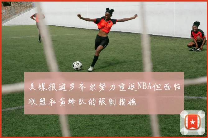 美媒报道罗齐尔努力重返NBA但面临联盟和黄蜂队的限制措施