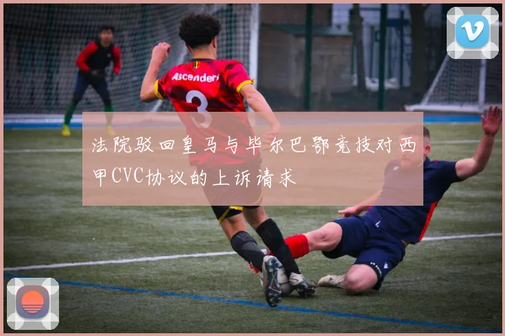 法院驳回皇马与毕尔巴鄂竞技对西甲CVC协议的上诉请求