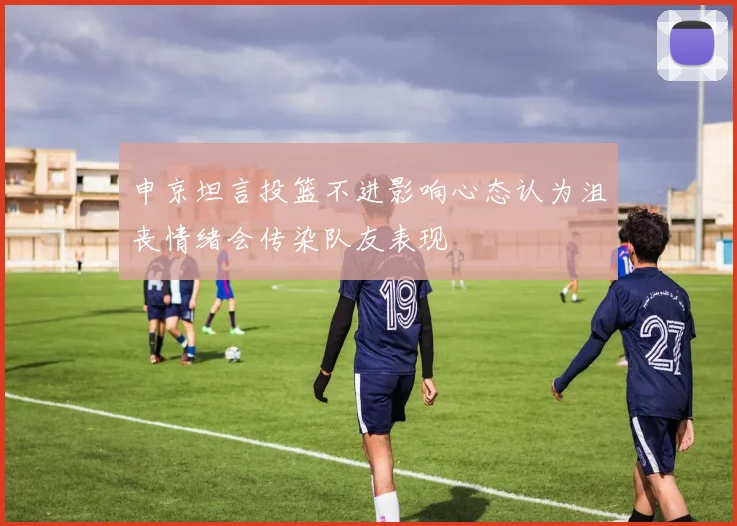 申京坦言投篮不进影响心态认为沮丧情绪会传染队友表现