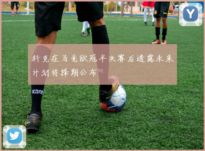 科克在马竞欧冠半决赛后透露未来计划将择期公布
