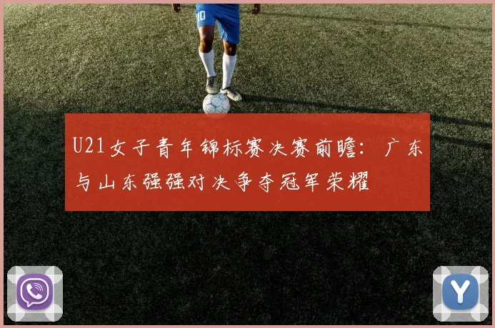 U21女子青年锦标赛决赛前瞻：广东与山东强强对决争夺冠军荣耀