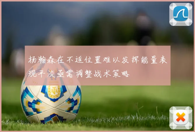 杨瀚森在不适位置难以发挥能量表现平淡亟需调整战术策略
