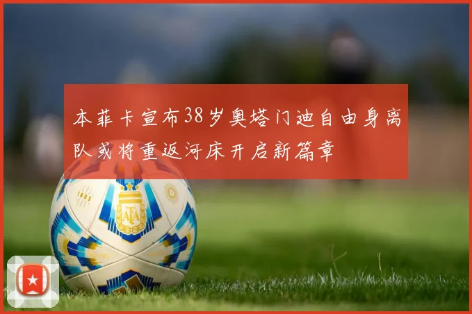 本菲卡宣布38岁奥塔门迪自由身离队或将重返河床开启新篇章