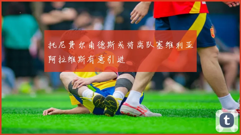 托尼费尔南德斯或将离队塞维利亚阿拉维斯有意引进