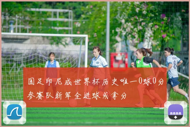 国足印尼成世界杯历史唯一0球0分参赛队新军全进球或拿分
