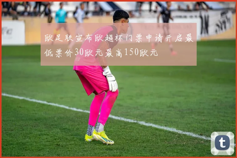 欧足联宣布欧超杯门票申请开启最低票价30欧元最高150欧元