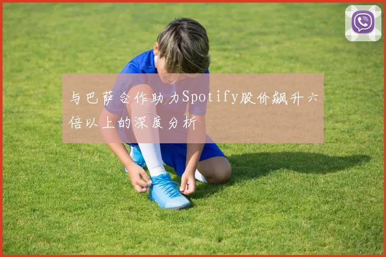 与巴萨合作助力Spotify股价飙升六倍以上的深度分析