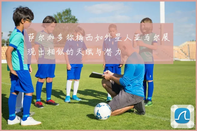 萨尔加多称梅西如外星人亚马尔展现出相似的天赋与潜力