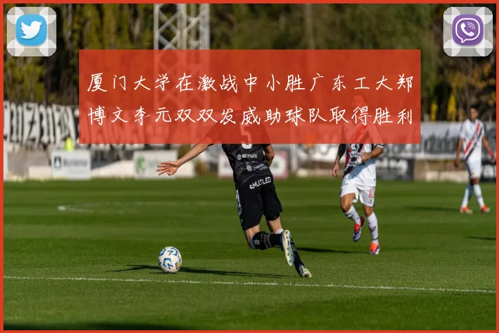厦门大学在激战中小胜广东工大郑博文李元双双发威助球队取得胜利